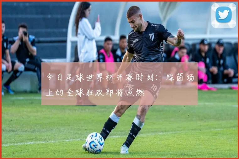 今日足球世界杯开赛时刻：绿茵场上的全球狂欢即将点燃