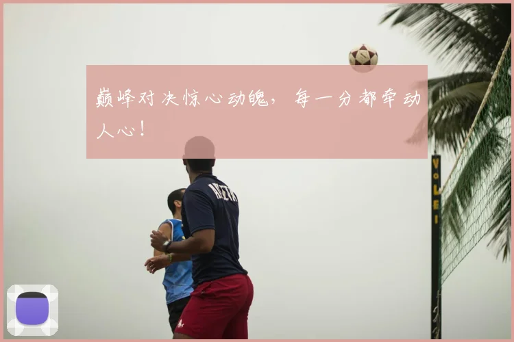 巅峰对决惊心动魄，每一分都牵动人心！