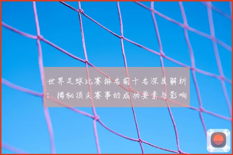 世界足球比赛排名前十名深度解析：揭秘顶尖赛事的成功要素与影响力