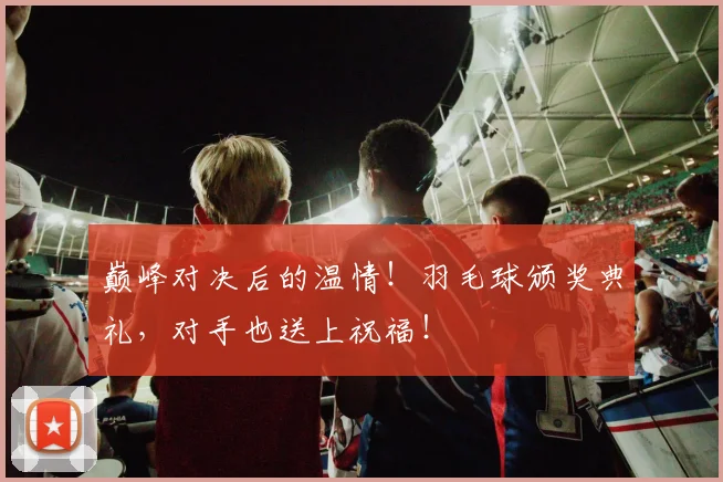巅峰对决后的温情！羽毛球颁奖典礼，对手也送上祝福！